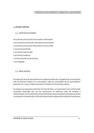 PERSPECTIVASDEDESARROLLO HUMANO EN LA UNIVERSIDAD
1.- FECHASY SÍNTESIS
1.1.- INICIODE ACTIVIDADES
Los sistemasyrecursosde comunicacióne información
• Los sistemasyrecursosde informaciónycomunicación
• Las fuentescomunesde informaciónenlacomunidad
• Las fuentespreferidas
• Las fuentestradicionales
• Las fuentesmodernas
• La frecuenciade usode la fuente
• Los lenguajes
1.2.- BREVE SÍNTESIS
El estudio de línea de base determina la implementación de un programa de comunicación,
ante los distintos medios en la comunidad y sobre las necesidades de esa comunidad en
particular o en lo que se debe concentrar el estudio de línea de base práctica.
Se prepara una propuesta preliminar de línea de base y un cuestionario con la información
secundaria disponible que con las conclusiones se redefinen antes de validarse e
implementarse. Lasherramientasylosprocedimientospara larecopilaciónde datos,permiten
la recolecciónsistemáticade lainformaciónpertinenteal objetivodel estudiode líneade base.
____________________________________________________________________________
INFORME DE LÍNEA DE BASE 3
 