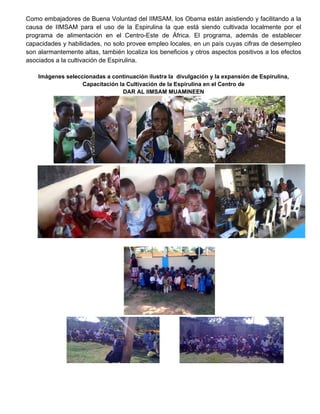                                                                                                                    
Como embajadores de Buena Voluntad del IIMSAM, los Obama están asistiendo y facilitando a la
causa de IIMSAM para el uso de la Espirulina la que está siendo cultivada localmente por el
programa de alimentación en el Centro-Este de África. El programa, además de establecer
capacidades y habilidades, no solo provee empleo locales, en un país cuyas cifras de desempleo
son alarmantemente altas, también localiza los beneficios y otros aspectos positivos a los efectos
asociados a la cultivación de Espirulina.
Imágenes seleccionadas a continuación ilustra la divulgación y la expansión de Espirulina,
Capacitación la Cultivación de la Espirulina en el Centro de
DAR AL IIMSAM MUAMINEEN
 