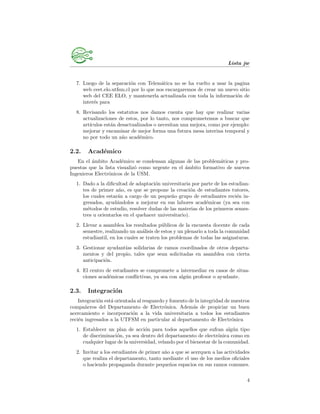 Lista jw
7. Luego de la separaci´on con Telem´atica no se ha vuelto a usar la pagina
web ceet.elo.utfsm.cl por lo que nos encargaremos de crear un nuevo sitio
web del CEE ELO, y mantenerla actualizada con toda la informaci´on de
inter´es para
8. Revisando los estatutos nos damos cuenta que hay que realizar varias
actualizaciones de estos, por lo tanto, nos comprometemos a buscar que
art´ıculos est´an desactualizados o necesitan una mejora, como por ejemplo:
mejorar y encaminar de mejor forma una futura mesa interina temporal y
no por todo un a˜no acad´emico.
2.2. Acad´emico
En el ´ambito Acad´emico se condensan algunas de las problem´aticas y pro-
puestas que la lista visualiz´o como urgente en el ´ambito formativo de nuevos
Ingenieros Electr´onicos de la USM.
1. Dado a la diﬁcultad de adaptaci´on universitaria por parte de los estudian-
tes de primer a˜no, es que se propone la creaci´on de estudiantes tutores,
los cuales estar´an a cargo de un peque˜no grupo de estudiantes reci´en in-
gresados, ayud´andolos a mejorar en sus labores acad´emicas (ya sea con
m´etodos de estudio, resolver dudas de las materias de los primeros semes-
tres u orientarlos en el quehacer universitario).
2. Llevar a asamblea los resultados p´ublicos de la encuesta docente de cada
semestre, realizando un an´alisis de estos y un plenario a toda la comunidad
estudiantil, en los cuales se traten los problemas de todas las asignaturas.
3. Gestionar ayudant´ıas solidarias de ramos coordinados de otros departa-
mentos y del propio, tales que sean solicitadas en asamblea con cierta
anticipaci´on.
4. El centro de estudiantes se compromete a intermediar en casos de situa-
ciones acad´emicas conﬂictivas, ya sea con alg´un profesor o ayudante.
2.3. Integraci´on
Integraci´on est´a orientada al resguardo y fomento de la integridad de nuestros
compa˜neros del Departamento de Electr´onica. Adem´as de propiciar un buen
acercamiento e incorporaci´on a la vida universitaria a todos los estudiantes
reci´en ingresados a la UTFSM en particular al departamento de Electr´onica
1. Establecer un plan de acci´on para todos aquellos que sufran alg´un tipo
de discriminaci´on, ya sea dentro del departamento de electr´onica como en
cualquier lugar de la universidad, velando por el bienestar de la comunidad.
2. Invitar a los estudiantes de primer a˜no a que se acerquen a las actividades
que realiza el departamento, tanto mediante el uso de los medios oﬁciales
o haciendo propaganda durante peque˜nos espacios en sus ramos comunes.
4
 