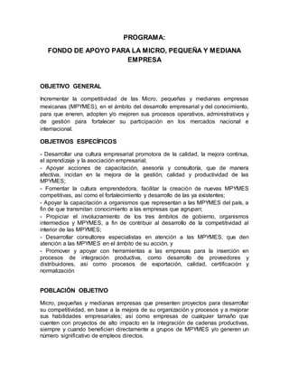 PROGRAMA:
FONDO DE APOYO PARA LA MICRO, PEQUEÑA Y MEDIANA
EMPRESA
OBJETIVO GENERAL
Incrementar la competitividad de las Micro, pequeñas y medianas empresas
mexicanas (MPYMES), en el ámbito del desarrollo empresarial y del conocimiento,
para que eneren, adopten y/o mejoren sus procesos operativos, administrativos y
de gestión para fortalecer su participación en los mercados nacional e
internacional.
OBJETIVOS ESPECÍFICOS
- Desarrollar una cultura empresarial promotora de la calidad, la mejora continua,
el aprendizaje y la asociación empresarial;
- Apoyar acciones de capacitación, asesoría y consultoría, que de manera
efectiva, incidan en la mejora de la gestión, calidad y productividad de las
MPYMES;
- Fomentar la cultura emprendedora, facilitar la creación de nuevas MPYMES
competitivas, así como el fortalecimiento y desarrollo de las ya existentes;
- Apoyar la capacitación a organismos que representan a las MPYMES del país, a
fin de que transmitan conocimiento a las empresas que agrupan;
- Propiciar el involucramiento de los tres ámbitos de gobierno, organismos
intermedios y MPYMES, a fin de contribuir al desarrollo de la competitividad al
interior de las MPYMES;
- Desarrollar consultores especialistas en atención a las MPYMES, que den
atención a las MPYMES en el ámbito de su acción, y
- Promover y apoyar con herramientas a las empresas para la inserción en
procesos de integración productiva, como desarrollo de proveedores y
distribuidores, así como procesos de exportación, calidad, certificación y
normalización
POBLACIÓN OBJETIVO
Micro, pequeñas y medianas empresas que presenten proyectos para desarrollar
su competitividad, en base a la mejora de su organización y procesos y a mejorar
sus habilidades empresariales; así como empresas de cualquier tamaño que
cuenten con proyectos de alto impacto en la integración de cadenas productivas,
siempre y cuando beneficien directamente a grupos de MPYMES y/o generen un
número significativo de empleos directos.
 