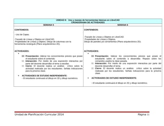 UNIDAD II: Uso y manejo de herramientas básicas en LibreCAD
CRONOGRAMA DE ACTIVIDADES
SEMANA 5 SEMANA 6
CONTENIDOS:
- Uso de Capas.
-Trazado de Líneas y Objetos en LibreCAD.
Propiedades de Líneas y Objetos. Dibujo de columnas con la
herramienta rectángulo (Plano arquitectónico 2D).
ACTIVIDADES:

111 Presentación: Valorar los conocimientos previos que posee
el estudiante sobre el contenido.
111 Interacción: Por medio de una exposición interactiva por
parte del docente desarrollar el tema a estudiar.
111 Cierre: El docente realiza un análisis crítico sobre la
actividad realizada por los estudiantes. Señala indicaciones
para la próxima clase.
 ACTIVIDADES DE ESTUDIO INDEPENDIENTE:
- El estudiante continuará el dibujo en 2D y dibujo isométrico.
CONTENIDOS:
-Trazado de Líneas y Objetos en LibreCAD.
Propiedades de Líneas y Objetos.
Dibujo de paredes y/o cerramientos (Plano arquitectónico 2D).
ACTIVIDADES:

111 Presentación: Valorar los conocimientos previos que posee el
estudiante sobre el contenido a desarrollar. Repaso sobre los
comandos usados la clase pasada.
111 Interacción: Por medio de una exposición interactiva por parte del
docente desarrollar el tema.
111 Cierre: El docente realiza un análisis crítico sobre la actividad
realizada por los estudiantes. Señala indicaciones para la próxima
clase.
 ACTIVIDADES DE ESTUDIO INDEPENDIENTE:
- El estudiante continuará el dibujo en 2D y dibujo isométrico.
Unidad de Planificación Curricular 2014 Página 11
 