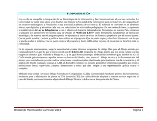 Unidad de Planificación Curricular 2014 Página 2
FUNDAMENTACIÓN
Hoy en día es innegable la integración de las Tecnologías de la Información y las Comunicaciones al proceso curricular. La
Universidad no puede estar ajena a los desafíos que impone la Sociedad de la Información para permanecer a la vanguardia de
los avances tecnológicos, y vincularlos a una actividad académica de excelencia. El software se convierte en un elemento
ubicuo, que digitaliza y virtualiza cada vez con más énfasis las actividades pedagógicas. En este orden de ideas, y siguiendo
lo establecido en la Ley de Infogobierno y con el objetivo de lograr la Independencia Tecnológica en nuestro País, comienza
a utilizarse y/o promoverse en nuestra casa de estudio el “Software Libre” como herramienta fundamental de liberación
tecnológica, de manera que el programa pueda ser ejecutado y usado de todas las formas y propósitos que el usuario quiera.
Que se pueda estudiar, cambiar y publicar los cambios en el programa. Que se pueda copiar y distribuir libremente, con lo que
se pueda ayudar al prójimo. Que se pueda mejorar el programa y hacer públicas las mejoras, de modo que se beneficie toda la
comunidad.
De lo expuesto anteriormente, surge la necesidad de evaluar diversos programas de código libre para el dibujo asistido por
computadora (CAD), por lo que se inició con el uso del LibreCAD, programa de código abierto que por ahora cumple con las
exigencias mínimas para el diseño o dibujo en 2D y de igual forma contempla el desarrollo isométrico para diseños en 3D. El
CAD atiende prioritariamente aquellas tareas exclusivas del diseño, tales como el dibujo técnico y la documentación del
mismo, pero normalmente permite realizar otras tareas complementarias relacionadas principalmente con la presentación y el
análisis del diseño realizado. Gracias al CAD, el diseñador construye su modelo geométrico emitiendo comandos que crean o
perfeccionan líneas, superficies, cuerpos, dimensiones y texto; que dan origen a una representación gráfica exacta y
completa.
Mediante esta unidad curricular Dibujo Asistido por Computadora (CAD), la comunidad estudiantil poseerá las herramientas
necesarias para la elaboración de planos en 2D e isometría (3D), los cuáles deberán adaptarse a normas técnicas según sea el
caso del diseño y en conocimientos adquiridos de Dibujo Técnico y de Lectura e Interpretación de Planos.
 