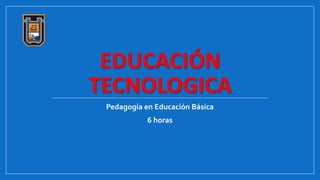 EDUCACIÓN
TECNOLOGICA
Pedagogía en Educación Básica
6 horas
 