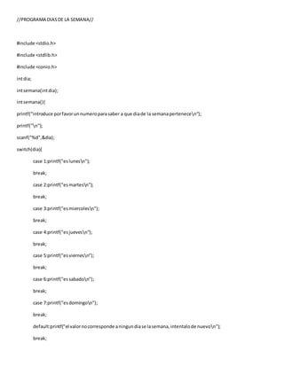 //PROGRAMA DIASDE LA SEMANA//
#include <stdio.h>
#include <stdlib.h>
#include <conio.h>
intdia;
intsemana(intdia);
intsemana(){
printf("introduce porfavorunnumeroparasaber a que diade la semanapertenecen");
printf("n");
scanf("%d",&dia);
switch(dia){
case 1:printf("eslunesn");
break;
case 2:printf("esmartesn");
break;
case 3:printf("esmiercolesn");
break;
case 4:printf("esjuevesn");
break;
case 5:printf("esviernesn");
break;
case 6:printf("essabadon");
break;
case 7:printf("esdomingon");
break;
default:printf("el valornocorresponde aningundiase lasemana,intentalode nuevon");
break;
 