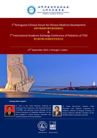 1st
Portuguese-Chinese Forum for Chinese Medicine Development
世界中联首届中葡中医药发展论坛
&
7th
International Academic Exchange Conference of Pediatrics of TCM
第七届中医儿科国际学术交流大会
27th
September 2015 | Portugal | Lisbon
Dr. Chen Li Xin, Chief Physician, Professor of
Cardiology, Ph.D. Supervisor. Vice Secretary-General
of WFCMS, and Executive Council Member of the
Chinese Association of Integrative Medicine. He has
been engaged in clinical practice, education and
scientific research of Chinese Medicine.
Dr. Wang Shou-Chuan, Director, Chief
Phsysician and Doctoral Supervisor at
Pediatrics Institute of Nanjing University of
Chinese Medicine (NUCM). President of the
WFCMS Pediatrics Specialty Commitee
www.esmtc.pt www.panda.pt
Among others experts:
 