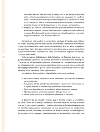 personas y aproxima a los alumnos a un pasado vivo, ya que son los protagonistas
de los hechos los que platican o transmiten experiencias pasadas de viva voz. Entre­
vistar a familiares y vecinos del lugar donde viven propicia en los alumnos el interés
por la investigación, y les da la certeza de que ellos pueden generar conocimiento al
preguntar cómo era la vida de las personas en otras épocas y cómo es ahora.

•	 Imágenes que permitan a los alumnos describir, explicar e identificar las diferencias
entre objetos, personas o lugares diversos actuales o de hechos que sucedieron en
el pasado. Es indispensable que las ilustraciones, fotografías, pinturas o recreacio­
nes gráficas utilizadas sean de calidad adecuada.

Asimismo, es vital construir un ambiente de confianza en la clase que motive a
los niños a preguntar, elaborar conclusiones, experimentar y confrontar la información
que les permitirá sentar las bases de una cultura científica. A su vez, estas experiencias
de aprendizaje darán a los alumnos la oportunidad de conocer y asombrarse ante los
nuevos conocimientos, contrastar sus ideas con la realidad, proponer soluciones y
continuar aprendiendo.

104

En los programas de Exploración de la Naturaleza y la Sociedad de primero y se­
gundo grados se sugiere que los alumnos desarrollen un proyecto al final del bloque V.
Los proyectos son estrategias didácticas que representan una oportunidad para que
los niños apliquen los conocimientos adquiridos en el curso, a partir de una problemáti­
ca elegida por ellos mismos que les permita actuar como exploradores del mundo para
indagar y actuar de manera crítica y participativa.
La realización de proyectos en esta asignatura tiene como objetivos:
•	 Recuperar, fortalecer y aplicar conceptos, habilidades y actitudes para el desarrollo
de competencias.

•	 Recuperar y reforzar actitudes de autovaloración y autocuidado relacionadas con
la higiene personal, la alimentación y la prevención de accidentes.

•	 Reconocer el cambio como algo cotidiano referido al pasado y presente.
•	 Abordar problemas ambientales y sociales del lugar donde vive.
•	 Valorar la importancia de su participación y fortalecer su identidad.
El desarrollo de los proyectos requiere que el docente coordine y acompañe a
las niñas y niños en su trabajo, orientarlos a encontrar espacios flexibles de acción
que respondan a sus inquietudes, y diseñar estrategias de trabajo colaborativo que
les permitan relacionarse de manera cada vez más autónoma con los componentes
naturales, sociales, culturales y económicos del espacio cercano. En esta asignatura
los alumnos podrán proponer y desarrollar proyectos que se refieran a su medio local

 