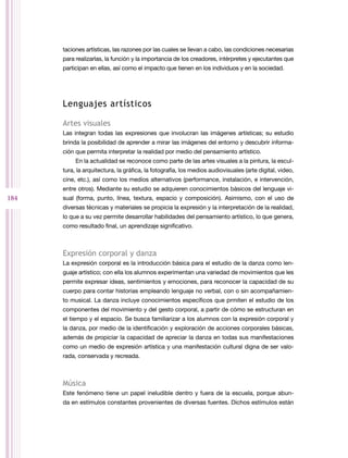 taciones artísticas, las razones por las cuales se llevan a cabo, las condiciones necesarias
para realizarlas, la función y la importancia de los creadores, intérpretes y ejecutantes que
participan en ellas, así como el impacto que tienen en los individuos y en la sociedad.

Lenguajes artísticos
Artes visuales
Las integran todas las expresiones que involucran las imágenes artísticas; su estudio
brinda la posibilidad de aprender a mirar las imágenes del entorno y descubrir informa­
ción que permita interpretar la realidad por medio del pensamiento artístico.
En la actualidad se reconoce como parte de las artes visuales a la pintura, la escul­
tura, la arquitectura, la gráfica, la fotografía, los medios audiovisuales (arte digital, video,
cine, etc.), así como los medios alternativos (performance, instalación, e intervención,
entre otros). Mediante su estudio se adquieren conocimientos básicos del lenguaje vi­

184

sual (forma, punto, línea, textura, espacio y composición). Asimismo, con el uso de
diversas técnicas y materiales se propicia la expresión y la interpretación de la realidad,
lo que a su vez permite desarrollar habilidades del pensamiento artístico, lo que genera,
como resultado final, un aprendizaje significativo.

Expresión corporal y danza
La expresión corporal es la introducción básica para el estudio de la danza como len­
guaje artístico; con ella los alumnos experimentan una variedad de movimientos que les
permite expresar ideas, sentimientos y emociones, para reconocer la capacidad de su
cuerpo para contar historias empleando lenguaje no verbal, con o sin acompañamien­
to musical. La danza incluye conocimientos específicos que prmiten el estudio de los
componentes del movimiento y del gesto corporal, a partir de cómo se estructuran en
el tiempo y el espacio. Se busca familiarizar a los alumnos con la expresión corporal y
la danza, por medio de la identificación y exploración de acciones corporales básicas,
además de propiciar la capacidad de apreciar la danza en todas sus manifestaciones
como un medio de expresión artística y una manifestación cultural digna de ser valo­
rada, conservada y recreada.

Música
Este fenómeno tiene un papel ineludible dentro y fuera de la escuela, porque abun­
da en estímulos constantes provenientes de diversas fuentes. Dichos estímulos están

 