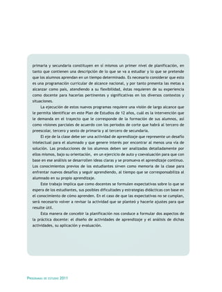 primaria y secundaria constituyen en sí mismos un primer nivel de planificación, en
tanto que contienen una descripción de lo que se va a estudiar y lo que se pretende
que los alumnos aprendan en un tiempo determinado. Es necesario considerar que esto
es una programación curricular de alcance nacional, y por tanto presenta las metas a
alcanzar como país, atendiendo a su flexibilidad, éstas requieren de su experiencia
como docente para hacerlas pertinentes y significativas en los diversos contextos y
situaciones.
La ejecución de estos nuevos programas requiere una visión de largo alcance que
le permita identificar en este Plan de Estudios de 12 años, cuál es la intervención que
le demanda en el trayecto que le corresponde de la formación de sus alumnos, así
como visiones parciales de acuerdo con los periodos de corte que habrá al tercero de
preescolar, tercero y sexto de primaria y al tercero de secundaria.
El eje de la clase debe ser una actividad de aprendizaje que represente un desafío
intelectual para el alumnado y que genere interés por encontrar al menos una vía de
solución. Las producciones de los alumnos deben ser analizadas detalladamente por
ellos mismos, bajo su orientación, en un ejercicio de auto y coevaluación para que con
base en ese análisis se desarrollen ideas claras y se promueva el aprendizaje continuo.
Los conocimientos previos de los estudiantes sirven como memoria de la clase para
enfrentar nuevos desafíos y seguir aprendiendo, al tiempo que se corresponsabiliza al
alumnado en su propio aprendizaje.
Este trabajo implica que como docentes se formulen expectativas sobre lo que se
espera de los estudiantes, sus posibles dificultades y estrategias didácticas con base en
el conocimiento de cómo aprenden. En el caso de que las expectativas no se cumplan,
será necesario volver a revisar la actividad que se planteó y hacerle ajustes para que
resulte útil.
Esta manera de concebir la planificación nos conduce a formular dos aspectos de
la práctica docente: el diseño de actividades de aprendizaje y el análisis de dichas
actividades, su aplicación y evaluación.

Programas

de estudio

2011

 