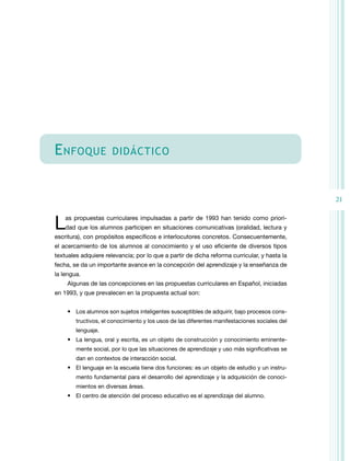 E nfoque

didáctico

21

L

as propuestas curriculares impulsadas a partir de 1993 han tenido como priori­
dad que los alumnos participen en situaciones comunicativas (oralidad, lectura y

escritura), con propósitos específicos e interlocutores concretos. Consecuentemente,
el acercamiento de los alumnos al conocimiento y el uso eficiente de diversos tipos
textuales adquiere relevancia; por lo que a partir de dicha reforma curricular, y hasta la
fecha, se da un importante avance en la concepción del aprendizaje y la enseñanza de
la lengua.
Algunas de las concepciones en las propuestas curriculares en Español, iniciadas
en 1993, y que prevalecen en la propuesta actual son:
•	 Los alumnos son sujetos inteligentes susceptibles de adquirir, bajo procesos cons­
tructivos, el conocimiento y los usos de las diferentes manifestaciones sociales del
lenguaje.

•	 La lengua, oral y escrita, es un objeto de construcción y conocimiento eminente­
mente social, por lo que las situaciones de aprendizaje y uso más significativas se
dan en contextos de interacción social.

•	 El lenguaje en la escuela tiene dos funciones: es un objeto de estudio y un instru­
mento fundamental para el desarrollo del aprendizaje y la adquisición de conoci­
mientos en diversas áreas.

•	 El centro de atención del proceso educativo es el aprendizaje del alumno.

 