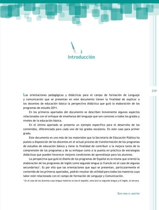 I
Introducción

Las

219
orientaciones pedagógicas y didácticas para el campo de formación de Lenguaje

y comunicación que se presentan en este documento tienen la finalidad de explicar a
los docentes de educación básica la perspectiva didáctica que guió la elaboración de los
programas de estudio 2011.
En los primeros apartados del documento se describen brevemente algunos aspectos
relacionados con el enfoque de enseñanza del lenguaje que son comunes a todos los grados y
niveles de la educación básica.
En el último apartado se presenta un ejemplo específico para el desarrollo de los
contenidos, diferenciado para cada uno de los grados escolares. En este caso para primer
grado.
Este documento es uno más de los materiales que la Secretaría de Educación Pública ha
puesto a disposición de los docentes en el actual proceso de transformación de los programas
de estudios de educación básica y tiene la finalidad de contribuir a la mejora tanto de la
comprensión de los programas y de su enfoque como a la puesta en práctica de estrategias
didácticas que pueden favorecer mejores condiciones de aprendizaje para los alumnos.
La perspectiva que guió el diseño de los programas de Español es la misma que orientó la
elaboración de los programas de Inglés como segunda lengua (o francés en el caso de algunas
secundarias)1. Es por ello que las orientaciones que aquí se presentan, particularmente el
contenido de los primeros apartados, podrán resultar de utilidad para todos los maestros cuya
labor esté relacionada con el campo de formación de Lenguaje y Comunicación.
1

En el caso de los alumnos cuya lengua materna no sea el español, esta será su segunda lengua y el inglés, la tercera.

Guía

para el maestro

 