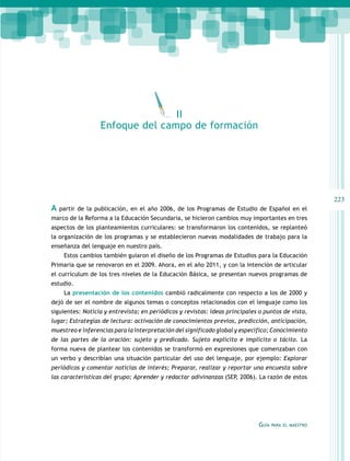 II
Enfoque del campo de formación

A

223
partir de la publicación, en el año 2006, de los Programas de Estudio de Español en el

marco de la Reforma a la Educación Secundaria, se hicieron cambios muy importantes en tres
aspectos de los planteamientos curriculares: se transformaron los contenidos, se replanteó
la organización de los programas y se establecieron nuevas modalidades de trabajo para la
enseñanza del lenguaje en nuestro país.
Estos cambios también guiaron el diseño de los Programas de Estudios para la Educación
Primaria que se renovaron en el 2009. Ahora, en el año 2011, y con la intención de articular
el currículum de los tres niveles de la Educación Básica, se presentan nuevos programas de
estudio.
La presentación de los contenidos cambió radicalmente con respecto a los de 2000 y
dejó de ser el nombre de algunos temas o conceptos relacionados con el lenguaje como los
siguientes: Noticia y entrevista; en periódicos y revistas: ideas principales o puntos de vista,
lugar; Estrategias de lectura: activación de conocimientos previos, predicción, anticipación,
muestreo e inferencias para la interpretación del significado global y específico; Conocimiento
de las partes de la oración: sujeto y predicado. Sujeto explícito e implícito o tácito. La
forma nueva de plantear los contenidos se transformó en expresiones que comenzaban con
un verbo y describían una situación particular del uso del lenguaje, por ejemplo: Explorar
periódicos y comentar noticias de interés; Preparar, realizar y reportar una encuesta sobre
las características del grupo; Aprender y redactar adivinanzas (SEP, 2006). La razón de estos

Guía

para el maestro

 