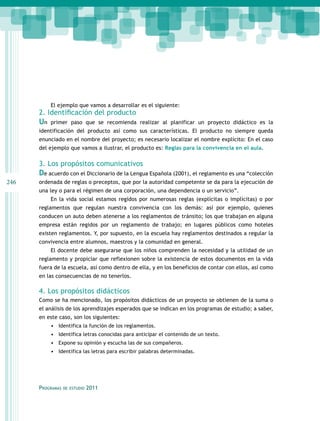 El ejemplo que vamos a desarrollar es el siguiente:

2. Identificación del producto

Un

primer paso que se recomienda realizar al planificar un proyecto didáctico es la

identificación del producto así como sus características. El producto no siempre queda
enunciado en el nombre del proyecto; es necesario localizar el nombre explícito: En el caso
del ejemplo que vamos a ilustrar, el producto es: Reglas para la convivencia en el aula.

3. Los propósitos comunicativos

De acuerdo con el Diccionario de la Lengua Española (2001), el reglamento es una “colección
246

ordenada de reglas o preceptos, que por la autoridad competente se da para la ejecución de
una ley o para el régimen de una corporación, una dependencia o un servicio”.
En la vida social estamos regidos por numerosas reglas (explícitas o implícitas) o por
reglamentos que regulan nuestra convivencia con los demás: así por ejemplo, quienes
conducen un auto deben atenerse a los reglamentos de tránsito; los que trabajan en alguna
empresa están regidos por un reglamento de trabajo; en lugares públicos como hoteles
existen reglamentos. Y, por supuesto, en la escuela hay reglamentos destinados a regular la
convivencia entre alumnos, maestros y la comunidad en general.
El docente debe asegurarse que los niños comprenden la necesidad y la utilidad de un
reglamento y propiciar que reflexionen sobre la existencia de estos documentos en la vida
fuera de la escuela, así como dentro de ella, y en los beneficios de contar con ellos, así como
en las consecuencias de no tenerlos.

4. Los propósitos didácticos
Como se ha mencionado, los propósitos didácticos de un proyecto se obtienen de la suma o
el análisis de los aprendizajes esperados que se indican en los programas de estudio; a saber,
en este caso, son los siguientes:
•	 Identifica la función de los reglamentos.
•	 Identifica letras conocidas para anticipar el contenido de un texto.
•	 Expone su opinión y escucha las de sus compañeros.
•	 Identifica las letras para escribir palabras determinadas.

Programas

de estudio

2011

 