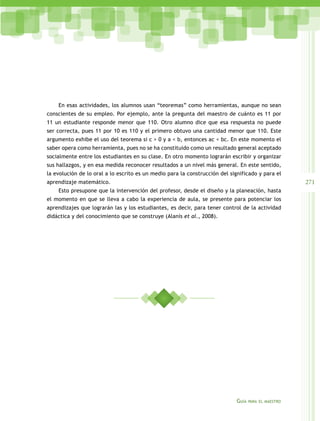 En esas actividades, los alumnos usan “teoremas” como herramientas, aunque no sean
conscientes de su empleo. Por ejemplo, ante la pregunta del maestro de cuánto es 11 por
11 un estudiante responde menor que 110. Otro alumno dice que esa respuesta no puede
ser correcta, pues 11 por 10 es 110 y el primero obtuvo una cantidad menor que 110. Este
argumento exhibe el uso del teorema si c > 0 y a < b, entonces ac < bc. En este momento el
saber opera como herramienta, pues no se ha constituido como un resultado general aceptado
socialmente entre los estudiantes en su clase. En otro momento lograrán escribir y organizar
sus hallazgos, y en esa medida reconocer resultados a un nivel más general. En este sentido,
la evolución de lo oral a lo escrito es un medio para la construcción del significado y para el

271

aprendizaje matemático.
Esto presupone que la intervención del profesor, desde el diseño y la planeación, hasta
el momento en que se lleva a cabo la experiencia de aula, se presente para potenciar los
aprendizajes que lograrán las y los estudiantes, es decir, para tener control de la actividad
didáctica y del conocimiento que se construye (Alanís et al., 2008).

Guía

para el maestro

 