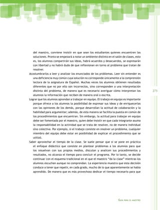 del maestro, conviene insistir en que sean los estudiantes quienes encuentren las
soluciones. Pronto se empezará a notar un ambiente distinto en el salón de clases, esto
es, los alumnos compartirán sus ideas, habrá acuerdos y desacuerdos, se expresarán
con libertad y no habrá duda de que reflexionan en torno al problema que tratan de
resolver.
Acostumbrarlos a leer y analizar los enunciados de los problemas. Leer sin entender es
una deficiencia muy común cuya solución no corresponde únicamente a la comprensión
lectora de la asignatura de Español. Muchas veces los alumnos obtienen resultados
diferentes que no por ello son incorrectos, sino corresponden a una interpretación
distinta del problema, de manera que es necesario averiguar cómo interpretan los
alumnos la información que reciben de manera oral o escrita.
Lograr que los alumnos aprendan a trabajar en equipo. El trabajo en equipo es importante
porque ofrece a los alumnos la posibilidad de expresar sus ideas y de enriquecerlas
con las opiniones de los demás, porque desarrollan la actitud de colaboración y la
habilidad para argumentar; además, de esta manera se facilita la puesta en común de
los procedimientos que encuentran. Sin embargo, la actitud para trabajar en equipo
debe ser fomentada por el maestro, quien debe insistir en que cada integrante asuma
la responsabilidad en la actividad que se trata de resolver, no de manera individual
sino colectiva. Por ejemplo, si el trabajo consiste en resolver un problema, cualquier
miembro del equipo debe estar en posibilidad de explicar el procedimiento que se
utilizó.
Saber aprovechar el tiempo de la clase. Se suele pensar que si se pone en práctica
el enfoque didáctico que consiste en plantear problemas a los alumnos para que
los resuelvan con sus propios medios, discutan y analicen sus procedimientos y
resultados, no alcanza el tiempo para concluir el programa. Por lo tanto, se decide
continuar con el esquema tradicional en el que el maestro “da la clase” mientras los
alumnos escuchan aunque no comprendan. La experiencia muestra que esta decisión
conduce a tener que repetir, en cada grado, mucho de lo que aparentemente se había
aprendido. De manera que es más provechoso dedicar el tiempo necesario para que

Guía

para el maestro

275

 