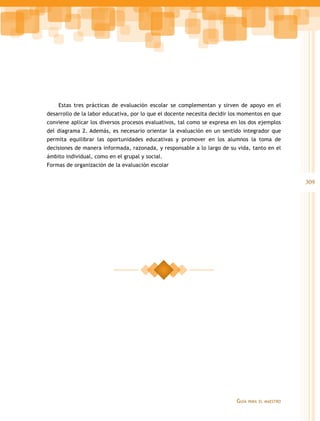 Estas tres prácticas de evaluación escolar se complementan y sirven de apoyo en el
desarrollo de la labor educativa, por lo que el docente necesita decidir los momentos en que
conviene aplicar los diversos procesos evaluativos, tal como se expresa en los dos ejemplos
del diagrama 2. Además, es necesario orientar la evaluación en un sentido integrador que
permita equilibrar las oportunidades educativas y promover en los alumnos la toma de
decisiones de manera informada, razonada, y responsable a lo largo de su vida, tanto en el
ámbito individual, como en el grupal y social.
Formas de organización de la evaluación escolar

309

Guía

para el maestro

 