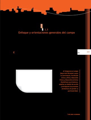 I.1
Enfoque y orientaciones generales del campo

El campo de formación Desarrollo Personal y para la Convivencia articula tres asignaturas:
Formación Cívica y Ética, Educación Física y Educación Artística en la educación primaria y en
la secundaria se complementa con el espacio de tutoría. Cada una de estas asignaturas tiene
su identidad curricular, definida por competencias, aprendizajes esperados, contenidos,
tiempos y materiales educativos, pero se consideran como un campo de formación porque
comparten enfoques, principios pedagógicos y contenidos que contribuyen al desarrollo del
alumnado como persona y como ser social.
Al integrarse al campo
Desarrollo Personal y para
la Convivencia, Formación
Cívica y Ética, Educación
Física y Educación Artística
flexibilizan sus fronteras,
amplían su ámbito de acción
y enriquecen los procesos
formativos sin perder su
particularidad.

La enseñanza de estas tres asignaturas en todos los grados de primaria se aborda a partir
de cinco bloques. Cada asignatura propone un número diferente tanto de competencias,
como de aprendizajes esperados en cada bloque: La asignatura de Formación Cívica y Ética

Guía

para el maestro

325

 