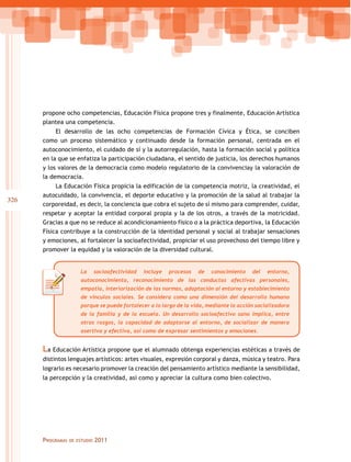 propone ocho competencias, Educación Física propone tres y finalmente, Educación Artística
plantea una competencia.
El desarrollo de las ocho competencias de Formación Cívica y Ética, se conciben
como un proceso sistemático y continuado desde la formación personal, centrada en el
autoconocimiento, el cuidado de sí y la autorregulación, hasta la formación social y política
en la que se enfatiza la participación ciudadana, el sentido de justicia, los derechos humanos
y los valores de la democracia como modelo regulatorio de la convivenciay la valoración de
la democracia.

326

La Educación Física propicia la edificación de la competencia motriz, la creatividad, el
autocuidado, la convivencia, el deporte educativo y la promoción de la salud al trabajar la
corporeidad, es decir, la conciencia que cobra el sujeto de sí mismo para comprender, cuidar,
respetar y aceptar la entidad corporal propia y la de los otros, a través de la motricidad.
Gracias a que no se reduce al acondicionamiento físico o a la práctica deportiva, la Educación
Física contribuye a la construcción de la identidad personal y social al trabajar sensaciones
y emociones, al fortalecer la socioafectividad, propiciar el uso provechoso del tiempo libre y
promover la equidad y la valoración de la diversidad cultural.
La

socioafectividad

incluye

procesos

de

conocimiento

del

entorno,

autoconocimiento, reconocimiento de las conductas afectivas personales,
empatía, interiorización de las normas, adaptación al entorno y establecimiento
de vínculos sociales. Se considera como una dimensión del desarrollo humano
porque se puede fortalecer a lo largo de la vida, mediante la acción socializadora
de la familia y de la escuela. Un desarrollo socioafectivo sano implica, entre
otros rasgos, la capacidad de adaptarse al entorno, de socializar de manera
asertiva y efectiva, así como de expresar sentimientos y emociones.

La Educación Artística propone que el alumnado obtenga experiencias estéticas a través de
distintos lenguajes artísticos: artes visuales, expresión corporal y danza, música y teatro. Para
lograrlo es necesario promover la creación del pensamiento artístico mediante la sensibilidad,
la percepción y la creatividad, así como y apreciar la cultura como bien colectivo.

Programas

de estudio

2011

 