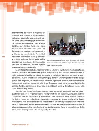 enormemente los valores e imágenes que
la familia y la sociedad le presentan sobre
cada sexo; es por ello un gran desafío para
los padres y educadores apoyar el desarrollo
de los niños en esta etapa, para afianzar
cambios que tiendan hacia una mayor
equidad entre los sexos (Santa Cruz, s/f).
Se encuentran en el proceso de reconocer
y defender su masculinidad o femineidad.

348

Requieren información clara y confiable
y es importante que las personas adultas
atiendan sus necesidades de información,
para que su desarrollo, en este aspecto,

Las amistades pasan a formar parte de manera más clara de
su mundo más cercano, se interesan por ellas yson capaces de
hacer trabajo en equipo.

sea sano y bien fundamentado.
La amistad se hace cada día más importante, se adquieren rápidamente habilidades físicas,
sociales y mentales. Es fundamental que en este período el niño aprenda a desenvolverse en
todas las áreas de la vida, a través de los amigos, el trabajo en la escuela y el deporte, entre
otras cosas. Muchos niños tienen un mejor amigo y también un enemigo identificado, aunque
juegan bien en grupos, de vez en cuando necesitan jugar solos. Piensan en ellos mismos más
que en otras personas, sin que por ello dejen de prestar ayuda en tareas sencillas si se les
solicita. También comienzan a desarrollar el sentido del humor y disfrutan de juegos tales
como adivinanzas y bromas.
Durante este tiempo comienzan a tomar mayor conciencia del mundo que los rodea y
pueden ser capaces de responsabilizarse y comprometerse con los demás, aunque les es difícil
comprender bien sus necesidades y sentimientos. Para desarrollar estos aspectos requieren
de límites claros, de reglas bien establecidas, en donde se sientan involucrados. Deesta
forma es más fácil entender la utilidad y necesidad de las normas para respetarlas y hacerlas
valer. El apoyo de los adultos es muy importante, ya que, a través de reflexiones y análisis de
situaciones problemáticas contribuirán a que puedan avanzar hacia el entendimiento de los
otros, como otros iguales a ellos en dignidad y derechos.

Programas

de estudio

2011

 