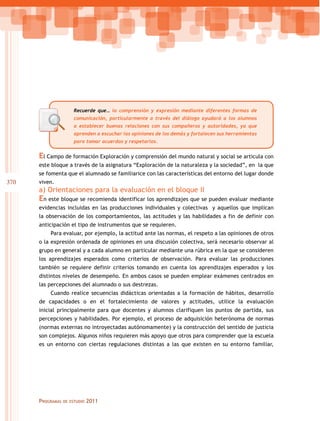 Recuerde que… la comprensión y expresión mediante diferentes formas de
comunicación, particularmente a través del diálogo ayudará a los alumnos
a establecer buenas relaciones con sus compañeros y autoridades, ya que
aprenden a escuchar las opiniones de los demás y fortalecen sus herramientas
para tomar acuerdos y respetarlos.

El Campo de formación Exploración y comprensión del mundo natural y social se articula con
este bloque a través de la asignatura “Exploración de la naturaleza y la sociedad”, en la que
se fomenta que el alumnado se familiarice con las características del entorno del lugar donde

370

viven.

a) Orientaciones para la evaluación en el bloque II

En este bloque se recomienda identificar los aprendizajes que se pueden evaluar mediante
evidencias incluidas en las producciones individuales y colectivas y aquellos que implican
la observación de los comportamientos, las actitudes y las habilidades a fin de definir con
anticipación el tipo de instrumentos que se requieren.
Para evaluar, por ejemplo, la actitud ante las normas, el respeto a las opiniones de otros
o la expresión ordenada de opiniones en una discusión colectiva, será necesario observar al
grupo en general y a cada alumno en particular mediante una rúbrica en la que se consideren
los aprendizajes esperados como criterios de observación. Para evaluar las producciones
también se requiere definir criterios tomando en cuenta los aprendizajes esperados y los
distintos niveles de desempeño. En ambos casos se pueden emplear exámenes centrados en
las percepciones del alumnado o sus destrezas.
Cuando realice secuencias didácticas orientadas a la formación de hábitos, desarrollo
de capacidades o en el fortalecimiento de valores y actitudes, utilice la evaluación
inicial principalmente para que docentes y alumnos clarifiquen los puntos de partida, sus
percepciones y habilidades. Por ejemplo, el proceso de adquisición heterónoma de normas
(normas externas no introyectadas autónomamente) y la construcción del sentido de justicia
son complejos. Algunos niños requieren más apoyo que otros para comprender que la escuela
es un entorno con ciertas regulaciones distintas a las que existen en su entorno familiar,

Programas

de estudio

2011

 