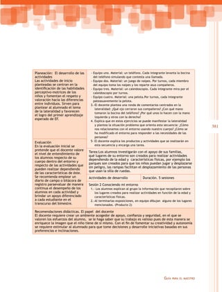Planeación: El desarrollo de las
actividades
Las actividades de inicio
planteadas se centran en la
identificación de las habilidades
perceptivo-motrices de los
niños y fomentan el respeto y
valoración hacia las diferencias
entre individuos. Sirven para
plantear al alumnado el tema
de la lateralidad y favorecen
el logro del primer aprendizaje
esperado de EF.

Evaluación
En la evaluación inicial se
pretende que el docente valore
el nivel de entendimiento de
los alumnos respecto de su
cuerpo dentro del entorno y
respecto de las actividades que
pueden realizar dependiendo
de las características de éste.
Se recomienda emplear un
diario de campo o bitácora de
registro paraevaluar de manera
continua el desempeño de los
alumnos en cada actividad y
brindar un apoyo diferenciado
a cada estudiante en el
transcurso del bimestre.

--Equipo uno. Material: un teléfono. Cada integrante levanta la bocina
del teléfono simulando que contesta una llamada.
--Equipo dos. Material: un juego de naipes. Por turnos, cada miembro
del equipo toma los naipes y los reparte asus compañeros.
--Equipo tres. Material: un caleidoscopio. Cada integrante mira por el
caleidoscopio por turnos.
--Equipo cuatro. Material: una pelota.Por turnos, cada integrante
pateasuavemente la pelota.
3.-El docente plantea una ronda de comentarios centrados en la
lateralidad: ¿Qué ojo cerraron sus compañeros? ¿Con qué mano
tomaron la bocina del teléfono? ¿Por qué unos lo hacen con la mano
izquierda y otros con la derecha?
4. Explica que en estos ejercicios se puede manifestar la lateralidad
y plantea la situación problema que orienta esta secuencia: ¿Cómo
nos relacionamos con el entorno usando nuestro cuerpo? ¿Cómo se
ha modificado el entorno para responder a las necesidades de las
personas?
5- El docente explica los productos y actividades que se realizarán en
esta secuencia y encarga una tarea.

Tarea:Los alumnos investigarán con el apoyo de sus familias,
qué lugares de su entorno son creados para realizar actividades
dependiendo de la edad y características físicas, por ejemplo los
parques son creados para que los niños puedan jugar y desplazarse
sin peligro, las rampas facilitan el desplazamiento de las personas
que usan la silla de ruedas.
Actividades de desarrollo

Duración. 5 sesiones

Sesión 2 Conociendo mi entorno
1.- Los alumnos explican al grupo la información que recopilaron sobre
los lugares creados para realizar actividades en función de la edad y
características físicas.
2.-Al terminarlas exposiciones, en equipo dibujan alguno de los lugares
mencionados. (Producto 2)

Recomendaciones didácticas. El papel del docente
El docente requiere crear un ambiente acogedor de apoyo, confianza y seguridad, en el que se
valoren los esfuerzos del alumno, se le haga saber que su trabajo es valioso pues de esta manera se
enriquece la imagen que el niño tiene de sí mismo. Con el fin de fomentar su creatividad y autonomía
se requiere estimular al alumnado para que tome decisiones y desarrolle iniciativas basadas en sus
preferencias e inclinaciones.

Guía

para el maestro

381

 