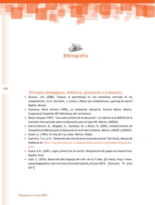 Bibliografía

400

Principios pedagógicos, didáctica, planeación y evaluación
•	 Álvarez, J.M. (2008), "Evaluar el aprendizaje en una enseñanza centrada en las
competencias", en G. Sacristán, J. (comp.), Educar por competencias, ¿qué hay de nuevo?
Madrid, Morata.

•	 Casanova, María Antonia (1998), La evaluación educativa. Escuela básica, México,
Cooperación Española/SEP (Biblioteca del normalista).

•	 Delors Jacques (1997). “Los cuatro pilares de la educación”, en Informe a la UNESCO de la
Comisión Internacional sobre la Educación para el siglo XXI. México: UNESCO.

•	 García-Cabrero, B., Delgado, G., González, M. y Pastor, R. (2002), Establecimiento de
Competencias Básicas para la Educación en la Primera Infancia. México, UNICEF y UNESCO.

•	 Gesell, A. (1992). El niño de 5 y 6 años. México: Paidós.
•	 Guerrero, T. A. (s/f), “Desarrollo del niño durante el periodo escolar” [En línea], Manual de
Pediatría en: http://escuela.med.puc.cl/paginas/publicaciones/manualped/desspsicesc.
html

•	 Guitar, A.R., (2001), Jugar y divertirse sin excluir. Recopilación de juegos no competitivos,
España, Graó

•	 León, C. (2010). Desarrollo del lenguaje del niño de 6 a 7 años. [En línea] <http://www.
espaciologopedico.com/articulos/articulos2.php?Id_articulo=2015> [Consulta: 19 junio
2011]

Programas

de estudio

2011

 