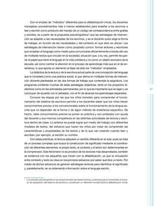 Con el empleo de “métodos” diferentes para la alfabetización inicial, los docentes
manejaban procedimientos más o menos establecidos para enseñar a los alumnos a
leer y escribir como producto del manejo de un código de correspondencia entre grafías
y sonidos; es a partir de la propuesta psicolingüística4 que las estrategias de interven­
ción se adaptan a las necesidades de los alumnos, y es el docente quien elige la forma
de trabajar, en función de las necesidades y del contexto en que ellos se ubican. Las
estrategias de intervención tienen como propósito común: formar lectores y escritores
que emplean el lenguaje como medio para comunicarse eficientemente a través del uso
de múltiples textos que circulan en la sociedad, situación que, a su vez, permite recupe­
rar el papel que tiene el lenguaje en la vida cotidiana y no como un objeto exclusivo de la
escuela, así como centrar la atención en el proceso de aprendizaje más que en el de en­
señanza, lo que aporta un elemento al dejar de lado los “métodos” empleados.
La didáctica de la lectura y de la escritura actual parte de una concepción del lenguaje
que lo considera como una práctica social, lo que deriva en múltiples formas de interven­
ción docente planteadas en las dos formas de trabajo que contempla la asignatura. Los
programas contienen muchas de estas estrategias didácticas, tanto en los proyectos di­
dácticos como en las actividades permanentes, por lo que es importante que se sigan y se
concluyan de acuerdo con lo señalado, con el fin de alcanzar los aprendizajes esperados.
Conocer las etapas por las que los niños transitan para comprender el funcio­
namiento del sistema de escritura permite a los docentes saber que los niños tienen
conocimientos previos a los convencionales sobre el funcionamiento de la lengua es­
crita que no dependen de la forma o de algún método de enseñanza específico. De
hecho, tales conocimientos previos se ponen en práctica y son probados con ayuda
del docente y sus mismos compañeros en las distintas actividades de lectura y escri­
tura dentro de clase. Lo anterior se puede lograr por medio del trabajo con diferentes
modelos de textos, del esfuerzo que hacen los niños por tratar de comprender las
características y propiedades de los textos y de lo que van creando cuando leen y
escriben; por ejemplo, al escribir su nombre.
Con estas prácticas, la lectura adquiere un sentido diferente en el aula, pues se trata
de un proceso complejo que busca la construcción de significado mediante la coordina­
ción de diferentes elementos: el propio texto, el contexto y el lector son determinantes en
la comprensión. Este fenómeno no es privativo de los lectores más desarrollados, también
se evidencia con los pequeños que inician con la alfabetización, ya que la vinculación
entre contexto y texto es clave en los primeros esfuerzos por saber qué dice un texto. Por
medio de dichos esfuerzos se generan estrategias lectoras para identificar el significado
y, paralelamente, se va obteniendo información sobre el lenguaje escrito.

	 Los estudios psicolingüísticos han proporcionado las bases teóricas y prácticas para comprender el proce­
so de adquisición del sistema de escritura y constituyen un referente mundial sobre la alfabetización inicial.

4

47

 