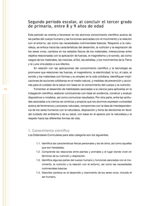 Segundo periodo escolar, al concluir el tercer grado
de primaria, entre 8 y 9 años de edad
Este periodo se orienta a favorecer en los alumnos conocimiento científico acerca de
las partes del cuerpo humano y las funciones asociadas con el movimiento y la relación
con el entorno, así como las necesidades nutrimentales básicas. Respecto a la natu­
raleza, se enfoca hacia las características del desarrollo, la nutrición y la respiración de
los seres vivos; cambios en los estados físicos de los materiales; interacciones entre
objetos relacionadas con la aplicación de fuerzas, el magnetismo y el sonido, así como
rasgos de los materiales, las mezclas, el Sol, las estrellas, y los movimientos de la Tierra
y la Luna vinculados a sus efectos.
En relación con las aplicaciones del conocimiento científico y la tecnología se
promueve que relacionen las fuerzas, el magnetismo, la electricidad, la luz, el calor, el
sonido y los materiales con formas y su empleo en la vida cotidiana; identifiquen impli­
caciones de acciones cotidianas en el medio natural, y medidas de prevención y accio­
nes para el cuidado de la salud con base en el conocimiento del cuerpo y la nutrición.

94

Fomentan el desarrollo de habilidades asociadas a la ciencia para aplicarlas en la
indagación científica, elaborar conclusiones con base en evidencia, construir y evaluar
dispositivos o modelos, así como comunicar resultados. Por otra parte, entre las actitu­
des asociadas a la ciencia se continúa y propicia que los alumnos expresen curiosidad
acerca de fenómenos y procesos naturales, compromiso con la idea de interdependen­
cia de los seres humanos con la naturaleza, disposición y toma de decisiones en favor
del cuidado del ambiente y de su salud, con base en el aprecio por la naturaleza y el
respeto hacia las diferentes formas de vida.

1. Conocimiento científico
Los Estándares Curriculares para esta categoría son los siguientes:
1.1.	 Identifica las características físicas personales y las de otros, así como aquellas
que son heredadas.
1.2.	 Comprende las relaciones entre plantas y animales y el lugar donde viven en
términos de su nutrición y respiración.
1.3.	 Identifica algunas partes del cuerpo humano y funciones asociadas con el mo­
vimiento, la nutrición y la relación con el entorno, así como las necesidades
nutrimentales básicas.
1.4.	 Describe cambios en el desarrollo y crecimiento de los seres vivos, incluido el
ser humano.

 