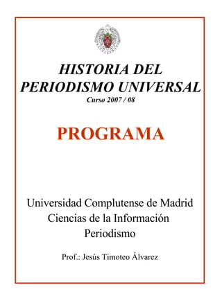 HISTORIA DEL PERIODISMO UNIVERSAL Curso 2007 / 08 PROGRAMA Universidad Complutense de Madrid Ciencias de la Información  Periodismo Prof.: Jesús Timoteo Álvarez 