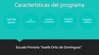 Características del programa
Perfil de
Egreso
Ejes
articuladores
Campos
Formativos
Programa
sintético
Programa
analítico
Escuela Primaria “Josefa Ortiz de Domínguez”
 