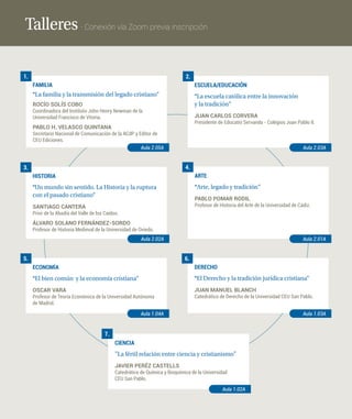 Talleres · Conexión vía Zoom previa inscripción
FAMILIA
“La familia y la transmisión del legado cristiano“
ROCÍO SOLÍS COBO
Coordinadora del Instituto John Henry Newman de la
Universidad Francisco de Vitoria.
PABLO H. VELASCO QUINTANA
Secretario Nacional de Comunicación de la ACdP y Editor de
CEU Ediciones.
1.
Aula 2.05A
ESCUELA/EDUCACIÓN
“La escuela católica entre la innovación
y la tradición“
JUAN CARLOS CORVERA
Presidente de Educatio Servanda - Colegios Juan Pablo II.
2.
Aula 2.03A
HISTORIA
“Un mundo sin sentido. La Historia y la ruptura
con el pasado cristiano“
SANTIAGO CANTERA
Prior de la Abadía del Valle de los Caídos.
ÁLVARO SOLANO FERNÁNDEZ-SORDO
Profesor de Historia Medieval de la Universidad de Oviedo.
3.
Aula 2.02A
ARTE
“Arte, legado y tradición“
PABLO POMAR RODIL
Profesor de Historia del Arte de la Universidad de Cádiz.
4.
Aula 2.01A
ECONOMÍA
“El bien común y la economía cristiana“
OSCAR VARA
Profesor de Teoría Económica de la Universidad Autónoma
de Madrid.
5.
Aula 1.04A
DERECHO
“El Derecho y la tradición jurídica cristiana“
JUAN MANUEL BLANCH
Catedrático de Derecho de la Universidad CEU San Pablo.
6.
Aula 1.03A
CIENCIA
”La fértil relación entre ciencia y cristianismo”
JAVIER PERÉZ CASTELLS
Catedrático de Química y Bioquímica de la Universidad
CEU San Pablo.
7.
Aula 1.02A
 
