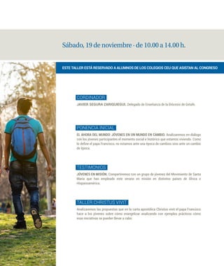 Sábado, 19 de noviembre · de 10.00 a 14.00 h.
CORDINADOR
JAVIER SEGURA ZARIQUIEGUI. Delegado de Enseñanza de la Diócesis de Getafe.
PONENCIA INICIAL
EL AHORA DEL MUNDO: JÓVENES EN UN MUNDO EN CAMBIO. Analizaremos en diálogo
con los jóvenes participantes el momento social e histórico que estamos viviendo. Como
lo define el papa Francisco, no estamos ante una época de cambios sino ante un cambio
de época.
TESTIMONIOS
JÓVENES EN MISIÓN. Compartiremos con un grupo de jóvenes del Movimiento de Santa
María que han empleado este verano en misión en distintos países de África e
Hispanoamérica.
TALLER CHRISTUS VIVIT
Analizaremos las propuestas que en la carta apostólica Christus vivit el papa Francisco
hace a los jóvenes sobre cómo evangelizar analizando con ejemplos prácticos cómo
esas iniciativas se pueden llevar a cabo.
ESTE TALLER ESTÁ RESERVADO A ALUMNOS DE LOS COLEGIOS CEU QUE ASISTAN AL CONGRESO
 