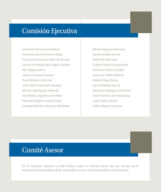 José Manuel Amiguet Esteban
Francisco José Contreras Peláez
Carla Diez de Rivera y Pérez de Herrasti
Carmen Fernández de la Cigoña Cantero
Elio Gallego García
José Luis Guaza Vásquez
Rosa Heredero Sánchez
Juan Carlos Hernández Buades
Marieta Jaureguízar Redondo
José María Legorburu Hortelano
Fernando Miguel Lostao Crespo
Consuelo Martínez-Sicluna y Sepúlveda
Comisión Ejecutiva
Comité Asesor
En el Congreso Católicos y Vida Pública existe un Comité Asesor del que forman parte
relevantes personalidades de la vida política, social y cultural española e internacional.
Alfredo Mayorga Manrique
Javier Morillas Gómez
Rafael Murillo Ferrer
Eugenio Nasarre Goicoechea
Fernando Nistal González
José Luis Orella Martínez
Rafael Ortega Benito
Jesús Robledo García
Alejandro Rodríguez de la Peña
José Francisco Serrano Oceja
Jorge Soley Climent
Pablo Velasco Quintana
 