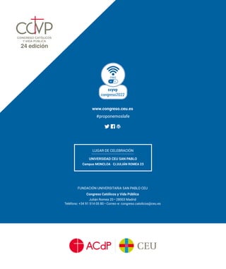 FUNDACIÓN UNIVERSITARIA SAN PABLO CEU
Congreso Católicos y Vida Pública
Julián Romea 20 • 28003 Madrid
Teléfono: +34 91 514 05 80 • Correo-e: congreso.catolicos@ceu.es
www.congreso.ceu.es
ccyvp
congreso2022
#proponemoslafe
LUGAR DE CELEBRACIÓN
UNIVERSIDAD CEU SAN PABLO
Campus MONCLOA · C/JULIÁN ROMEA 23
 