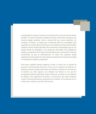 irremplazable de cada ser humano como hijo de Dios y hermano de los demás
hombres. Tenemos el derecho y el deber de recibir, incrementar y proyectar ese
inmenso legado espiritual, moral y cultural, del que somos herederos, sin
menguas ni rebajas. Un legado que ciertamente debe ser actualizado para
responderconnuevasideasysolucionesalosproblemasdehoyydelinmediato
mañana, muchos de ellos derivados de la subversión antropológica que se nos
impone desde las ideologías y sus poderosas terminales, de la pérdida de
sentido y vaciamiento de la vida en aras del hedonismo y el consumo. Estamos
convencidos de que la profundización en estos dos aspectos puede
capacitarnos para superar los retos vigentes y para llevar al resto de la sociedad
un mensaje de confianza y esperanza.
Para hacer realidad nuestros objetivos vamos a contar con un plantel de
ponentes internacionales de primer nivel y con un conjunto de expertos en
distintas materias, desde la educación y la familia a la historia, la economía o
el derecho, por citar algunas, que dirigirán los talleres en los que los
congresistas podrán profundizar según el área de su interés en un ambiente
de diálogo. Una experiencia formativa y constructiva que debe fortalecer
nuestra voluntad plenamente apostólica de contribuir a la existencia de un
mundo más cristiano y por ello más humano.
 