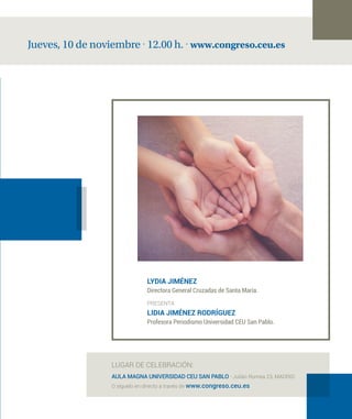 Jueves, 10 de noviembre · 12.00 h. · www.congreso.ceu.es
LUGAR DE CELEBRACIÓN:
AULA MAGNA UNIVERSIDAD CEU SAN PABLO · Julián Romea 23, MADRID
O síguelo en directo a través de www.congreso.ceu.es
LYDIA JIMÉNEZ
Directora General Cruzadas de Santa María.
PRESENTA
LIDIA JIMÉNEZ RODRÍGUEZ
Profesora Periodismo Universidad CEU San Pablo.
 
