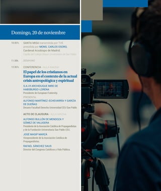 Domingo, 20 de noviembre
10:30 h. SANTA MISA transmitida por TVE
presidida por MONS. CARLOS OSORO,
Cardenal Arzobispo de Madrid.
Capilla del Colegio Mayor Universitario de San Pablo
11:30h. DESAYUNO
12:30 h. CONFERENCIA · AULA MAGNA
Elpapeldeloscristianosen
Europaenelcontextodelaactual
crisisantropológicayespiritual
S.A.I.R ARCHIDUQUE IMRE DE
HABSBURGO-LORENA
Presidente de European Fraternity.
PRESENTA:
ALFONSO MARTÍNEZ-ECHEVARRÍA Y GARCÍA
DE DUEÑAS
Decano Facultad Derecho Universidad CEU San Pablo
ACTO DE CLAUSURA · AULA MAGNA
ALFONSO BULLÓN DE MENDOZA Y
GÓMEZ DE VALUGERA
Presidente de la Asociación Católica de Propagandistas
y de la Fundación Universitaria San Pablo CEU.
JOSÉ MASIP MARZÁ
Vicepresidente de la Asociación Católica de
Propagandistas.
RAFAEL SÁNCHEZ SAUS
Director del Congreso Católicos y Vida Pública.
 