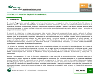Modelo Académico de Calidad para la Competitividad PROO-00 11/21
CAPÍTULO II: Aspectos Específicos del Módulo.
2.1. Presentación
El módulo de Programación orientada a objetos se imparte en el cuarto semestre y forma parte del núcleo de formación profesional de la carrera de
Profesional Técnico y Profesional Técnico Bachiller en Informática. Tiene como finalidad, que el alumno adquiera las competencias necesarias en el
desarrollo de programas computacionales, utilizando la metodología de programación orientada a objetos, la cual permitirá agilizar el desarrollo de las
aplicaciones de software, sin que esto signifique un incremento proporcional en la complejidad de la programación; aplicando modelos y tecnologías de
programación basadas en objetos.
El desarrollo del módulo tiene un enfoque de procesos, por lo que considera el proceso de programación de una solución o aplicación de software,
iniciando con la concepción de los elementos del modelo orientado a objetos, pasando por la detección y definición del problema, hasta la instalación
mediante código de las necesidades y objetivos a que responde. El módulo está organizado en dos unidades: la primera aborda los elementos que se
utilizan en la programación orientada a objetos para que el alumno aprenda a concebir y organizar los programas con un enfoque orientado a la
programación utilizando objetos, más productivo y diferente al que venía utilizando. La segunda unidad está dedicada a la aplicación de modelos y
tecnologías basadas en objetos, de manera que el estudiante desarrolle su competencia en el uso de éstos y, al hacerlo, identifique también los
beneficios que le ofrecen estas herramientas de programación.
Los resultados de aprendizaje que plantea este módulo hacen una aportación importante para la construcción del perfil de egreso de la carrera de
Profesional Técnico y Profesional Técnico-Bachiller en Informática, toda vez que le permiten continuar desarrollando sus competencias técnicas y estar
en condiciones de estructurar soluciones de programación más avanzadas. Por el tipo de contenidos y actividades que involucra el desarrollo del
módulo, también se promueve el desarrollo de competencias relativas al pensamiento reflexivo, la creatividad, la colaboración y, por supuesto a la
comunicación.
Respecto a otros módulos que se cursan en esta carrera, cabe destacar que éste forma parte de una serie de cursos que preparan al alumno para la
programación. En módulos anteriores, el estudiante, ha desarrollado las competencias para traducir las necesidades de los usuarios en diagramas y
procesos, aplicando técnicas de programación para su desarrollo correspondiente. En el semestre previo, el alumno adquirió las competencias para
desarrollar programas de tipo estructurado y ahora, en este módulo, completa esta formación al adquirir las competencias correspondientes a la técnica
más utilizada en la actualidad para desarrollar programas, mediante el modelo orientado a objetos. Adicionalmente, al conjuntar estas competencias con
las correspondientes al módulo de Construcción de bases de datos, el estudiante completará una sólida formación en el desarrollo de aplicaciones
informáticas.
 