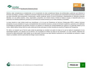 Modelo Académico de Calidad para la Competitividad PROO-00 12/21
Además, estas competencias se complementan con la incorporación de otras competencias básicas, las profesionales y genéricas que refuerzan la
formación tecnológica y científica, y fortalecen la formación integral de los educandos; que los prepara para comprender los procesos productivos en los
que está involucrado para enriquecerlos, transformarlos, resolver problemas, ejercer la toma de decisiones y desempeñarse en diferentes ambientes
laborales, con una actitud creadora, crítica, responsable y propositiva; de la misma manera, fomenta el trabajo en equipo, el desarrollo pleno de su
potencial en los ámbitos profesional y personal y la convivencia de manera armónica con el medio ambiente y la sociedad.
La tarea docente en este módulo tendrá que diversificarse, a fin de que los Prestadores de Servicios Profesionales (PSP´s) realicen funciones
preceptoras, las que consistirán en la guía y acompañamiento de los alumnos durante su proceso de formación académica y personal y en la definición
de estrategias de participación que permitan incorporar a su familia en un esquema de corresponsabilidad que coadyuve a su desarrollo integral; por tal
motivo, deberá destinar tiempo dentro de cada unidad para brindar este apoyo a la labor educativa de acuerdo al Programa de Preceptorías.
Por último, es necesario que al final de cada unidad de aprendizaje se considere una sesión de clase en la cual se realice la recapitulación de los
aprendizajes logrados, en lo general, por los alumnos, con el propósito de verificar que éstos se han alcanzado o, en caso contrario, determinar las
acciones de mejora pertinentes. Cabe señalar que en esta sesión el alumno que haya obtenido insuficiencia en sus actividades de evaluación o desee
mejorar su resultado, tendrá la oportunidad de entregar nuevas evidencias.
 