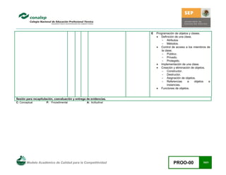 Modelo Académico de Calidad para la Competitividad PROO-00 18/21
E Programación de objetos y clases.
• Definición de una clase.
- Atributos
- Métodos.
• Control de acceso a los miembros de
la clase.
- Público.
- Privado.
- Protegido.
• Implementación de una clase.
• Creación y eliminación de objetos.
- Constructor.
- Destructor.
- Asignación de objetos.
- Referencias a objetos e
instancias.
• Funciones de objetos.
Sesión para recapitulación, coevaluación y entrega de evidencias.
C: Conceptual P: Procedimental A: Actitudinal
 