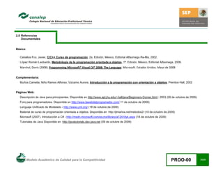 Modelo Académico de Calidad para la Competitividad PROO-00 21/21
2.5 Referencias
Documentales
Básica:
Ceballos Fco. Javier, C/C++ Curso de programación, 2a. Edición, México, Editorial Alfaomega Ra-Ma, 2002.
López Román Leobardo, Metodología de la programación orientada a objetos, 1ª. Edición, México, Editorial Alfaomega, 2006.
Marshal, Donis (2008). Programming Microsoft® Visual C#® 2008: The Language. Microsoft. Estados Unidos. Mayo de 2008
Complementaria:
Muños Camelia; Niño Ramos Alfonso; Vizcaíno Aurora. Introducción a la programación con orientación a objetos. Prentice Hall, 2002
Páginas Web:
Descripción de Java para principiantes. Disponible en http://www.apl.jhu.edu/~hall/java/Beginners-Corner.html,: 2003 (09 de octubre de 2009)
Foro para programadores. Disponible en http://www.lawebdelprogramador.com/ 11 de octubre de 2009)
Lenguaje Unificado de Modelado - http://www.uml.org/ (18 de octubre de 2009)
Material de curso de programación orientada a objetos. Disponible en http://jlmarina.net/metodos2/ (18 de octubre de 2009)
Microsoft (2007). Introducción a C# - http://msdn.microsoft.com/es-mx/library/a72418yk.aspx (18 de octubre de 2009)
Tutoriales de Java Disponible en http://javatutorials.dev.java.net (09 de octubre de 2009)
 