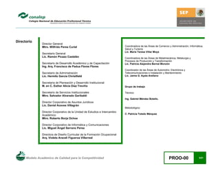 Modelo Académico de Calidad para la Competitividad PROO-00 3/21
Directorio
Director General
Mtro. Wilfrido Perea Curiel
Secretario General
Lic. Ramón Picazo Castelán
Secretario de Desarrollo Académico y de Capacitación
Ing. Arq. Francisco de Padua Flores Flores
Secretario de Administración
Lic. Hermilo García Christfield
Secretaria de Planeación y Desarrollo Institucional
M. en C. Esther Alicia Díaz Treviño
Secretario de Servicios Institucionales
Mtro. Salvador Alvarado Garibaldi
Director Corporativo de Asuntos Jurídicos
Lic. Daniel Aceves Villagrán
Director Corporativo de la Unidad de Estudios e Intercambio
Académico
Mtro. Roberto Borja Ochoa
Director Corporativo de Informática y Comunicaciones
Lic. Miguel Ángel Serrano Perea
Directora de Diseño Curricular de la Formación Ocupacional
Arq. Violeta Araceli Figueroa Villarreal
Coordinadora de las Áreas de Comercio y Administración, Informática,
Salud y Turismo
Lic. María Teresa Villar Moya
Coordinadora de las Áreas de Metalmecánica, Metalurgia y
Procesos de Producción y Transformación
Lic. Patricia Alejandra Bernal Monzón
Coordinador de las Áreas de Automotriz, Electrónica y
Telecomunicaciones e Instalación y Mantenimiento
Lic. Jaime G. Ayala Arellano
Grupo de trabajo
Técnico:
Ing. Gabriel Méndez Botello.
Metodológico:
C. Patricia Toledo Márquez
 