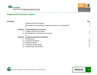 Modelo Académico de Calidad para la Competitividad PROO-00 4/21
Programación orientada a objetos.
Contenido Pág.
Mensaje del Director General 5
Presentación del Secretario de Desarrollo Académico y de Capacitación 7
Capítulo I: Generalidades de las Carreras
1.1 Objetivo General de la Carrera 8
1.2 Competencias Transversales al Currículum 9
Capítulo II: Aspectos Específicos del Módulo
2.1 Presentación 11
2.2 Propósito del Módulo 13
2.3 Mapa del Módulo 14
2.4 Unidades de Aprendizaje 15
2.5 Referencias Documentales 21
 