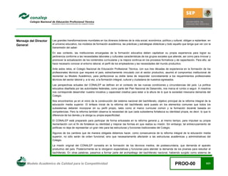 Modelo Académico de Calidad para la Competitividad PROO-00 5/21
Mensaje del Director
General
Las grandes transformaciones mundiales en los diversos órdenes de la vida social, económica, política y cultural, obligan a replantear, en
el universo educativo, los modelos de formación académica, las prácticas y estrategias didácticas y todo aquello que tenga que ver con la
transmisión del saber.
En ese contexto, las instituciones encargadas de la formación educativa deben capitalizar su propia experiencia para lograr su
pertinencia conforme a las necesidades laborales y culturales características de los grupos sociales que atiende, así como para innovar y
promover la actualización de los contenidos curriculares y la mejora continúa en los procesos formativos y de capacitación. Para ello, se
hace necesario conocer el entorno laboral, el perfil de los empleadores y las necesidades del mundo productivo.
Ante estos retos, el Colegio Nacional de Educación Profesional Técnica, con sus tres décadas de experiencia en la formación de los
profesionales técnicos que requiere el país, estrechamente vinculado con el sector productivo, asumió el compromiso institucional de
reorientar su Modelo Académico, para perfeccionar su doble tarea de responder concretamente a los requerimientos profesionales
técnicos del sector laboral y, a la vez, a la formación integral, cultural y ciudadana de nuestros egresados.
Las perspectivas actuales del CONALEP se definen en el contexto de las nuevas condiciones y circunstancias del país. La política
educativa diseñada por las autoridades federales, como parte del Plan Nacional de Desarrollo, nos marca el rumbo a seguir. A nosotros
nos corresponde desarrollar nuestra iniciativa y capacidad creativa para estar a la altura de lo que la sociedad mexicana demanda del
Colegio.
Nos encontramos ya en el inicio de la construcción del sistema nacional del bachillerato, objetivo principal de la reforma integral de la
educación media superior. El énfasis inicial de la reforma del bachillerato será puesto en los elementos comunes que todos los
subsistemas deberán incorporar en su perfil propio, tales como el marco curricular común y la formación docente basada en
competencias. Pero la reforma también observa la necesidad de que cada subsistema fortalezca su identidad propia, es decir, lo que lo
diferencia de los demás y le otorga su propia especificidad.
El CONALEP está preparado para participar de forma entusiasta en la reforma general y, al mismo tiempo, para impulsar su propia
reorientación con el fin de fortalecer su identidad y mejorar las formas en que realiza su misión. Sin embargo, tal entrecruzamiento de
políticas no deja de representar un gran reto para las estructuras y funciones tradicionales del Colegio.
Algunos de los cambios que de manera obligada debemos hacer, como consecuencia de la reforma integral de la educación media
superior, no sólo serán de orden funcional, sino que necesariamente afectarán a las estructuras académicas y administrativas del
Colegio.
La misión original del CONALEP consistía en la formación de los técnicos medios, de postsecundaria, que demanda el aparato
productivo del país. Posteriormente se le otorgaron expectativas y funciones para atender la demanda de los jóvenes para estudiar el
bachillerato. En otras palabras, pasamos a formar parte del archipiélago del bachillerato nacional, habiendo surgido como sistema de
 