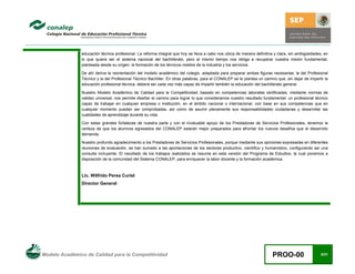 Modelo Académico de Calidad para la Competitividad PROO-00 6/21
educación técnica profesional. La reforma integral que hoy se lleva a cabo nos ubica de manera definitiva y clara, sin ambigüedades, en
lo que quiere ser el sistema nacional del bachillerato, pero al mismo tiempo nos obliga a recuperar nuestra misión fundamental,
planteada desde su origen: la formación de los técnicos medios de la industria y los servicios.
De ahí deriva la reorientación del modelo académico del colegio, adaptada para preparar ambas figuras necesarias: la del Profesional
Técnico y la del Profesional Técnico Bachiller. En otras palabras, para el CONALEP se le plantea un camino que, sin dejar de impartir la
educación profesional técnica, deberá ser cada vez más capaz de impartir también la educación del bachillerato general.
Nuestro Modelo Académico de Calidad para la Competitividad, basado en competencias laborales certificadas, mediante normas de
validez universal, nos permite diseñar el camino para lograr lo que consideramos nuestro resultado fundamental: un profesional técnico
capaz de trabajar en cualquier empresa o institución, en el ámbito nacional o internacional, con base en sus competencias que en
cualquier momento puedan ser comprobadas, así como de asumir plenamente sus responsabilidades ciudadanas y desarrollar las
cualidades de aprendizaje durante su vida.
Con estas grandes fortalezas de nuestra parte y con el invaluable apoyo de los Prestadores de Servicios Profesionales, tenemos la
certeza de que los alumnos egresados del CONALEP estarán mejor preparados para afrontar los nuevos desafíos que el desarrollo
demanda.
Nuestro profundo agradecimiento a los Prestadores de Servicios Profesionales, porque mediante sus opiniones expresadas en diferentes
reuniones de evaluación, se han sumado a las aportaciones de los sectores productivo, científico y humanístico, configurando así una
consulta incluyente. El resultado de los trabajos realizados se resume en esta versión del Programa de Estudios, la cual ponemos a
disposición de la comunidad del Sistema CONALEP, para enriquecer la labor docente y la formación académica.
Lic. Wilfrido Perea Curiel
Director General
 