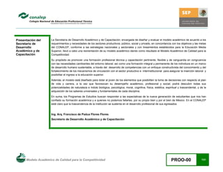 Modelo Académico de Calidad para la Competitividad PROO-00 7/21
Presentación del
Secretario de
Desarrollo
Académico y de
Capacitación
La Secretaría de Desarrollo Académico y de Capacitación, encargada de diseñar y evaluar el modelo académico de acuerdo a los
requerimientos y necesidades de los sectores productivos; público, social y privado, en concordancia con los objetivos y las metas
del CONALEP, conforme a las estrategias nacionales y sectoriales y con lineamientos establecidos para la Educación Media
Superior, llevó a cabo una reorientación de su modelo académico dando como resultado el Modelo Académico de Calidad para la
Competitividad.
Su propósito es promover una formación profesional técnica y capacitación pertinente, flexible y de vanguardia en congruencia
con las necesidades cambiantes del entorno laboral; así como una formación integral y permanente de los individuos en un marco
de desarrollo humano sustentable, a través del desarrollo de competencias con un enfoque constructivista del conocimiento y del
fortalecimiento de los mecanismos de vinculación con el sector productivo e interinstitucional para asegurar la inserción laboral y
posibilitar el ingreso a la educación superior.
Además, el modelo está diseñado para dotar al joven de los elementos que posibiliten la toma de decisiones con respecto al plan
de vida y carrera, a la vez que favorezcan su desempeño académico, profesional y social; podrá descubrir todas sus
potencialidades de naturaleza e índole biológica, psicológica, moral, cognitiva, física, estética, espiritual y trascendental, y de la
adquisición de los saberes universales y fundamentales de cada disciplina.
En suma, los Programas de Estudios buscan responder a las expectativas de la nueva generación de estudiantes que nos han
confiado su formación académica y a quienes no podemos fallarles, por su propio bien y por el bien de México. En el CONALEP
está claro que la trascendencia de la institución se sustenta en el desarrollo profesional de sus egresados.
Ing. Arq. Francisco de Padua Flores Flores
Secretario de Desarrollo Académico y de Capacitación
 
