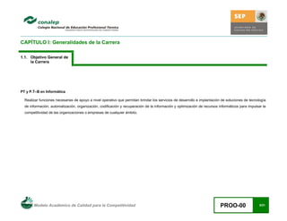 Modelo Académico de Calidad para la Competitividad PROO-00 8/21
CAPÍTULO I: Generalidades de la Carrera
1.1. Objetivo General de
la Carrera
PT y P.T–B en Informática
Realizar funciones necesarias de apoyo a nivel operativo que permitan brindar los servicios de desarrollo e implantación de soluciones de tecnología
de información, automatización, organización, codificación y recuperación de la información y optimización de recursos informáticos para impulsar la
competitividad de las organizaciones o empresas de cualquier ámbito.
 