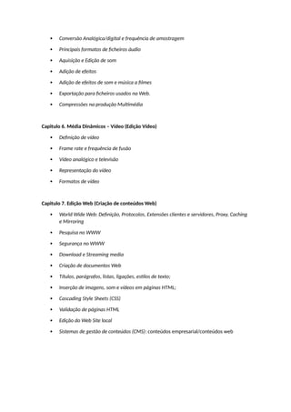  Conversão Analógica/digital e frequência de amostragem
 Principais formatos de ficheiros áudio
 Aquisição e Edição de som
 Adição de efeitos
 Adição de efeitos de som e música a filmes
 Exportação para ficheiros usados na Web.
 Compressões na produção Multimédia
Capitulo 6. Média Dinâmicos – Vídeo (Edição Vídeo)
 Definição de vídeo
 Frame rate e frequência de fusão
 Vídeo analógico e televisão
 Representação do vídeo
 Formatos de vídeo
Capitulo 7. Edição Web (Criação de conteúdos Web)
 World Wide Web: Definição, Protocolos, Extensões clientes e servidores, Proxy, Caching
e Mirroring
 Pesquisa no WWW
 Segurança no WWW
 Download e Streaming media
 Criação de documentos Web
 Títulos, parágrafos, listas, ligações, estilos de texto;
 Inserção de imagens, som e vídeos em páginas HTML;
 Cascading Style Sheets (CSS)
 Validação de páginas HTML
 Edição do Web Site local
 Sistemas de gestão de conteúdos (CMS): conteúdos empresarial/conteúdos web
 