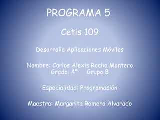 PROGRAMA 5
Cetis 109
Desarrolla Aplicaciones Móviles
Nombre: Carlos Alexis Rocha Montero
Grado: 4º Grupo:B
Especialidad: Programación
Maestra: Margarita Romero Alvarado
 
