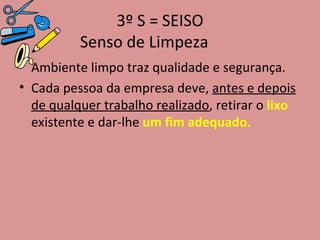 3º S = SEISO Senso de Limpeza Ambiente limpo traz qualidade e segurança. Cada pessoa da empresa deve,  antes e depois de qualquer trabalho realizado , retirar o  lixo  existente e dar-lhe  um fim adequado. 
