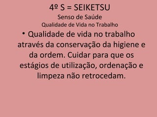 4º S = SEIKETSU Senso de Saúde Qualidade de Vida no Trabalho Qualidade de vida no trabalho através da conservação da higiene e da ordem. Cuidar para que os estágios de utilização, ordenação e limpeza não retrocedam. 